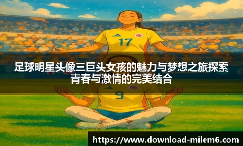 足球明星头像三巨头女孩的魅力与梦想之旅探索青春与激情的完美结合